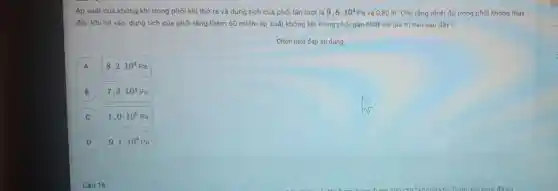 Áp suất của không khí trong phối khi thở ra và dung tích của phối lần lưot là 9,8cdot 10^4Pa và 0,80 lit.Cho rǎng nhiệt độ trong phối không thay
đối. Khi hit vào, dung tích của phối tǎng thêm 60 ml thì áp suất không khi trong phối gần nhất với giá trị nào sau đây?
Chọn một đáp án đúng
A A
8,2cdot 10^4Pa
B B
7,3cdot 10^4Pa
C
1,0cdot 10^5Pa
D
9,1cdot 10^4Pa
Câu 16