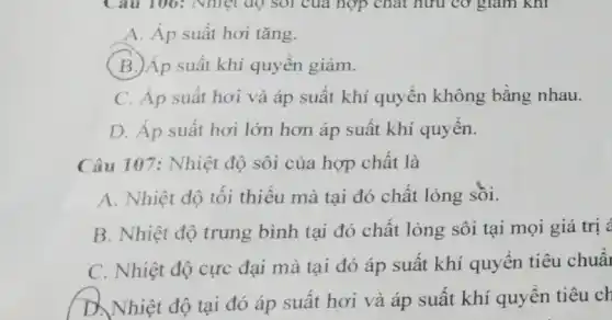 A. Áp suất hơi tǎng.
(B.)Áp suất khí quyền giảm.
C. Áp suất hơi và áp suất khí quyển không bằng nhau.
D. Áp suất hơi lớn hơn áp suất khí quyển.
Câu 107: Nhiệt độ sôi của hợp chất là
A. Nhiệt độ tối thiểu mà tại đó chất lỏng sôi.
B. Nhiệt độ trung bình tại đó chất lỏng sôi tại mọi giá trị <
C. Nhiệt độ cực đại mà tại đó áp suất khí quyển tiêu chuẩi
D. Nhiệt độ tại đó áp suất hơi và áp suất khí quyền tiêu ch