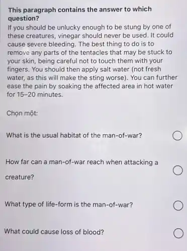 This paragraph contains the answer to which
question?
If you should be unlucky enough to be stung by one of
these creatures , vinegar should never be used. It could
cause severe bleeding . The best thing to do is to
remove any parts of the tentacles that may be stuck to
your skin, being careful not to touch them with your
fingers. You should then apply salt water (not fresh
water, as this will make the sting worse). You can further
ease the pain by soaking the affected area in hot water
for 15-20 minutes.
Chọn một:
What is the usual habitat of the man -of-war?
How far can a man-of-war reach when attacking a
creature?
What type of life -form is the man -of-war?
What could cause loss of blood?