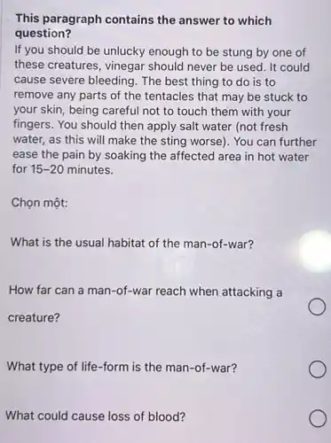 This paragraph contains the answer to which
question?
If you should be unlucky enough to be stung by one of
these creatures, vinegar should never be used It could
cause severe bleeding . The best thing to do is to
remove any parts of the tentacles that may be stuck to
your skin, being careful not to touch them with your
fingers. You should then apply salt water (not fresh
water, as this will make the sting worse). You can further
ease the pain by soaking the affected area in hot water
for 15-20 minutes.
Chọn một:
What is the usual habitat of the man -of-war?
How far can a man-of-war reach when attacking a
creature?
What type of life -form is the man -of-war?
What could cause loss of blood?