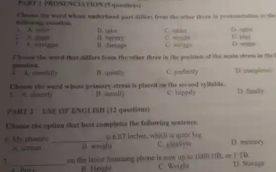 PART 1 PRONUNCIATION (5 questions)
following question.
Choose the word whose underlined part differ s from the other three in pronunciation in the
1. A. table
B. take
C. tablet
D. cable
2. A. great
B. battery
battery
C. weight
D. play
3. A.navigate
B. damage
C. weight
D. usage
Choose the word that differs from the other three in the position o f the main stress i n the
question.
D completely
4. A. carefully
B quietly
C. perfectly
Choose the word whose primary stress is placed on the second syllable.
D. finally
5. A. directly
B. usually
C. happily
PART 2 USE : OF ENGLISH (12 questions)
Choose the option that best completes the following sentence.
6.m phone's __
is 6.67 inches which is quite big.
D memory
A. screen
B weight
C gigabyte
7. __
on the latest Samsung phon e is now up to 1000 GB or I TB.
D. Storage
A Price
B. Height
C. Weight