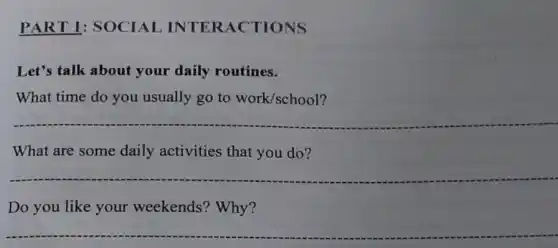 PART 1: SOCIAI INTERACTIONS
Let's talk about your daily routines.
What time do you usually go to work/school?
__
What are some daily activities that you do?
__
Do you like your weekends? Why?
__