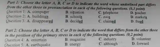 Part 1:Choose the letter A, B., C or D to indicate the word whose underlined part differs
from the other three in pronunciation in each of the following questions. (0,3 point)
Question 1 A. computer
B. situation
C. telephone
D. teacher
Question 2: A. buildings
B. schools
C. zoos
D. markets
Question 3:A . disappeared
B. decided
C. claimed
D. freed
Part 2:Choose the letter A, B,C or D to indicate the word that differs from the other three
in the position of the primary stress in each of the following questions.(0,2 point)
Question 4 A. entertain
B. magazine
C. industry
D. volunteer
Question 5:A. earthquake
B. energy
C. although
D. forward