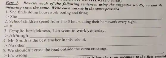 Part 1.Rewrite each of the following sentences using the suggested word(s) so that its
meaning stays the same.Write each answer in the space provided.
1. She finds doing housework boring and tiring.
-> She __
2. School children spend from 1 to 3 hours doing their homework every night.
-> It __ .
3. Despite her sickness,Lan went to work yesterday.
-> Although __ .
4. Mr. Smith is the best teacher in this school.
.
-> No other __
5. We shouldn't cross the road outside the zebra crossings.
-> It's wrong
__
printed