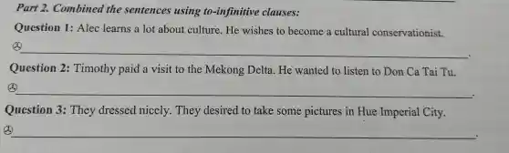 Part 2.Comb ined the sentences using to -infin itive cla uses:
Question 1: Alec learn s a lot about cul ture.H e wishe s to bec ome a cultur al conservationist.
__
Question 2:Timothy pa id a visit to th e Me kong Delt a. H e wanted to lister to Don Ca Tai Tu.
4. __
Question 3:Th ev dress edni cely.Th ey desi red to take some pi ctures in Hue Imperia 1 City.
__