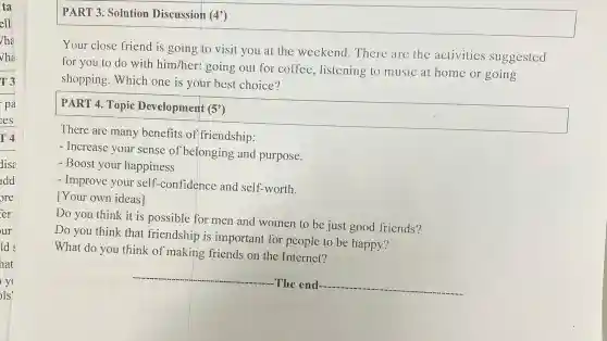 PART 3. Solutio n Di scussion (4)
Your cl ose friend is g oing to visit you at the we ekend The ere are th e activities suggested
for you to do with him her: g oing out for coffee,listening to music at home or going
shopping .Whicl hone is your best choice?
PART 4 Topic Development (5')
There are man y benefi ts of friendship:
- Increas e your sens e of belonging and purpose.
- Boost y our happ iness
- Impro e your self -COI nfidence and self-worth.
1Your own ideas]
Do you think it is possible for men an women to be just goo d friends?
Do you think that frie ndshi p is im oortant for peop ole to be happy?
What do y ou thir ak of ma king friends on the In ternet?
__
-The end. __