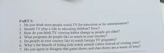 PART 3:
1. Do you think most people watch TV for education or for entertainment?
2. Should TV play a role in educating children? How?
3. How do you think TV viewing habits change as people get older?
4. What programs do people like to watch in your country?
5. Do people in your country like to watch foreign TV programs?
6. What's the benefit of letting kids watch animal videos instead of visiting zoos?
7. Do you agree or disagree that game shows and chat shows are a waste of time?