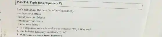 PART 4. Topic Deverlopment (5')
Let's talk about the benefits of having a hobby:
- reduce your stress
- build your confidence
- improve your career
- [Your own ideas]
1. Is it importan to teach hobbies to children? Why?Why not?
2. Can hobbies have any negative effects?
3. What can we learn from hobbies?