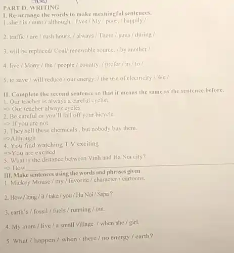 PART D. WRITING
I. Re-arrange the words to make meaningful sentences.
1. she/is/aunt / although / lives / My / poor. / happily/
2. traffic/are/rush hours. / always / There / jams / during /
3. will be replaced Coal/ renewable source. / by another/
4. live/Many/the / people / country /prefer/in/to/
5. to save/will reduce/our energy. / the use of electricity/ We/
II. Complete the second sentence so that it means the same as the sentence before.
1. Our teacher is always a careful cyclist.
=> Our teacher always cycles
2. Be careful or you'll fall off your bicycle.
=> If you are not
3. They sell these chemicals,but nobody buy them.
=>Although
4. You find watching T.V exciting
->You are excited
5. What is the distance between Vinh and Ha Noi city?
=> How
III. Make sentences using the words and phrases given
1. Mickey Mouse / my / favorite/character / cartoons.
2. How/long/it /take/you/Ha Noi /Sapa?
3. earth's/fossil/fuels/running/out.
4. My mum/live/a small village / when she / girl.
5. What / happen / when / there / no energy / earth?