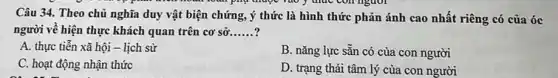 pay mape	nguor
Câu 34. Theo chủ nghĩa duy vật biện chứng, ý thức là hình thức phản ánh cao nhất riêng có của óc
người về hiện thực khách quan trên cơ sở __
A. thực tiến xã hội - lịch sử
C. hoạt động nhận thức
B. nǎng lực sẵn có của con người
D. trạng thái tâm lý của con người