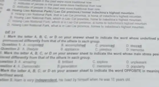 a people in the past were more traditional now.
people in the past were more traditional than now.
D. Attitudes of people in the past was more traditional than now.
41. Hoang Lien National Park!/Lao Cai province / home/Indochina's highest mountain.
A. Hoang Lien National Park, that is Lao Cai province, is home of Indochina's highest mountain
B. Hoang Lien National Park which in Lao Cai province home to Indochina's highest mountain.
C. Houng Lien National Park, which is in Lao Cai province, is home to Indochina's highest mountain
D. Hoang Lien National Park, what is in Lao Cai province, homes to Indochina's highest mountain.
DE 31
1. Mark the letter A. B, C, or D on your answer sheet to indicate the word whose underlined p
pronounced differently from that of the others in each group.
Question 1: A. congested
B. accomplished
C. processed
D. stepped
Question 2: A. lifestyle
B. appliance
C. previous
D. memorise
1. Mark the letter A. B, C, or D on your answer sheet to indicate the word whose main stress posi
laced differently from that of the others in each group.
uestion 3: A. amazing
B. brillant
C. explore
D. unpleasant
restion 4: A. Democratic
B.generation
C. memorise
D. popularity
Mark the letter A B, C, or D on your answer sheet to Indicate the word OPPOSITE in meaning
terlined word.
ution 5: Nam is very independent, He lived by himself when he was 15 years old.