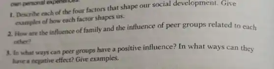 own personal experiences
1. Describe each of the four factors that shape our social development Give
examples of how each factor shapes us.
2. How are the influence of family and the influence of peer groups related to each
other?
3. In what ways can peer groups have a positive influence?In what ways can they
have a negative effect?Give examples.