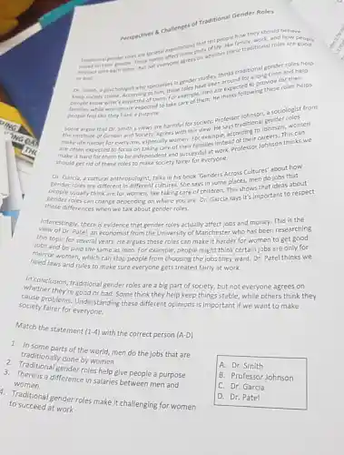 Perspectives 8 Challenges of Traditional Gender Role:
tell people ramily.
gender roles are society expectations parts of other these traditional roles are
based on their shother. But normveryone agrees
or bad
traditional gender and help
Dr. Smith, a psychologist who specialises in gendersave bee thinks traditiong time and help
to him, these roles have becre expected wing
Accorcted of them. Ex example them. He
people feel like they have a purpose.
a sociologist from
Some argue that Dr Smith's views are harmful for society. Professor
the Institute of Gender nithesociety, agrees with this view.He festinditional senson, women
make life harder for everyone, especially women his vievample, according to Johnso This can
are often expected to focus ne, especialize of their families instead of essor Johnson thinks we
for them to be indepen society fairer for everyone.
about how
Dr. Garcia, a cultural anthropologist, talks in his book'Genders Across Cultures' abos that
gender roles are different in different cultures. She says in some places, men catideas about
people usually think are for women, like taking care of children. This shows portant to respect
these differences when we talk about gender roles.
Interestingly, there is evidence that gender roles actually affect jobs and money. This is the
of Dr. Patel, an economist from the University of Mancheste who has been researching
this topic for several years. He argues these roles can make it harder for women to get
jobs and be paid the same as men For example, people might think certain jobs are only for
men or women, which can stop people from choosing the jobs they want. Dr. Patel thinks we
need laws and rules to make sure everyone gets treated fairly at work.
In conclusion, traditional gender roles are a big part of society.but not everyone agrees on
whether they're good or bad. Some think they help keep things stable while others think they
cause problems Understanding these different opinions is important if we want to make
society fairer for everyone.
Match the statement (1-4) with the correct person (A-D)
1. In some parts of the world, men do the jobs that are
traditionally done by women
2. Traditional gender roles help give people a purpose
3. There is a difference in salaries between men and
women
1. Traditional gender roles make it challenging for women
to succeed at work
A. Dr. Smith
B. Professor Johnson
C. Dr. Garcia
D. Dr. Patel