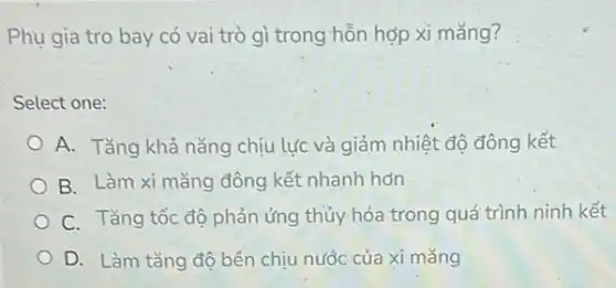 Phụ gia tro bay có vai trò gì trong hỗn hợp xi mǎng?
Select one:
A. Tǎng khả nǎng chịu lực và giảm nhiệt độ đông kết
B. Làm xi mǎng đông kết nhanh hơn
C. Tǎng tốc độ phản ứng thủy hóa trong quá trình ninh kết
D. Làm tǎng độ bền chịu nước của xi mǎng