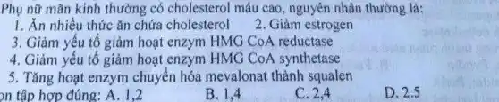 Phụ nữ mãn kinh thường có cholesterol máu cao, nguyên nhân thường là:
1. Ăn nhiều thức ǎn chứa cholesterol
2. Giảm estrogen
3. Giảm yếu tố giảm hoạt enzym HMG CoA reductase
4. Giảm yếu tố giảm hoạt enzym HMG CoA synthetase
5. Tǎng hoạt enzym chuyển hóa mevalonat thành squalen
nh tập hợp đúng: A. 1,2
B. 1,4
C. 2.4
D. 2.5