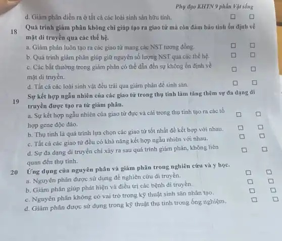 Phụ đạo KHTN 9 phần Vật sống
d. Giảm phân diễn ra ở tất cả các loài sinh sản hữu tính.
square 
18
Quá trình giảm phân không chỉ giúp tạo ra giao tử mà còn đảm bảo tính ổn định về
mặt di truyền qua các thể hệ.
a. Giảm phân luôn tạo ra các giao tử mang các NST tương đồng.
square 
square 
b. Quá trình giảm phân giúp giữ nguyên số lượng NST qua các thế hệ.
square 
square 
c. Các bất thường trong giảm phân có thể dẫn đến sự không ổn định về
mặt di truyên.
square 
square 
d. Tất cả các loài sinh vật đều trãi qua giảm phân để sinh sản.
square 
square 
19
Sự kết hợp ngẫu nhiên của các giao tử trong thụ tinh làm tǎng thêm sự đa dạng di
truyên được tạo ra từ giảm phân.
a. Sự kết hợp ngâu nhiên của giao tử đực và cái trong thụ tinh tạo ra các tổ
hợp gene độc đáo.
square 
square 
b. Thụ tinh là quá trình lựa chọn các giao tử tốt nhất để kết hợp với nhau.
square 
square 
square 
square 
square 
square 
square 
square 
square 
square 
square 
square 
square 
square