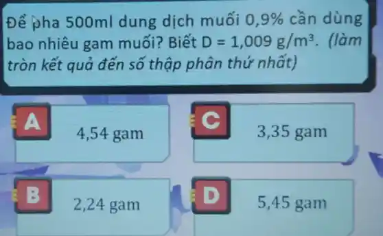 Để pha 500ml dung dịch muối 0,9%  cần dùng
bao nhiêu gam muối?Biết D=1,009g/m^3 . (làm
tròn kết quả đến số thập phân thứ nhất)
4
4,54 gam
3,35 gam
2,24 gam
5,45 gam