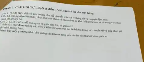 PHAN 2: CÁU HOI TỰ LUẠN (5 điểm)Viết câu trả lời vào mặt trắng
(2,5đ) Giới tính có ảnh hướng như thế nào đến việc xứ lý thông tin và ra quyết định mua.
mua sàn phẩm đó.
thân, chọn một sản phẩm và nếu những sự khác biệt giữa nam và nô trong việc chos
mỗi quan hệ giữa cảm xúc và ghi nhớ?
Trình bày một đoạn quảng cáo theo ý kiến chủ quan của cm là thất bại trong việc truyền tài và giúp khán giá
chỉ nhớ thông điệp.
Trình bày một ý tưởng khác cho quảng cáo trên sử dụng yêu tố cảm xúc thu hút khán giá hon.