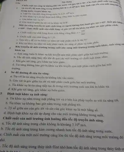 PHAN DE
Hãy tính vận tốc của ánh sản nước là
và coi tốc độ ánh sáng trong không khí là
c=3.10^8m/s
i=30^circ 
Cho biết chiết suất của Tún,
trong nước và góc khúc xạ.
a. Vận tốc của ánh sáng trong nước là 2,25cdot 10^8m/s
b. Góc khúc xa r có thể được tính bằng công thức nisini=nzsinr.
D
c. Góc khúc xạ r là 22^circ 
Câu
d. Góc lệch D giữa tia tới và tia khúc xạ là 8^circ 
Một tia sáng truyền từ một chất lỏng ra ngoài không khí dưới góc tới
2
i=45^circ  Biết góc khúc.
r=60^circ 
Tính chiết suất của chất lỏng và góc tới để tia khúc xạ nằm sát mặt phân cách.
a. Chiết suất của chất lỏng được tính bằng công thức n=(sini)/(sinr)
b. Chiết suất của chất lỏng là 133.
c. Góc tới i đề có tia khúc xạ nằm sát mặt phân cách là 48,75^circ 
d. Khi tia khúc xạ nằm sát mặt phân cách, tia sáng sẽ phản xạ toàn phần.
3
Khi truyền từ môi trường trong suốt này sang môi trường trong suốt khác, ánh sáng có
khúc xạ.
a. Ánh sáng luôn bị khúc xạ khi truyền qua mặt phân cách giữa hai môi trường.
b. Tốc độ ánh sáng thay đổi khi đi qua các môi trường có chiết suất khác nhau.
c. Khi góc tới tǎng, góc khúc xạ luôn giảm.
d. Tia sáng không bao giờ bị khúc xạ khi truyền qua mặt phân cách giữa hai môi
trường.
4
Sơ đồ đường đi của tia sáng:
a. Tia tới là tia sáng truyền từ không khí vào nước.
b. Góc tới là góc giữa tia tới và mặt phân cách giữa hai môi trường.
c. Tia khúc xạ là tia sáng tiếp tục đi trong môi trường mới sau khi bị khúc xạ.
d. Khi góc tới tǎng, góc khúc xạ luôn giảm.
Định luật khúc xạ ánh sáng:
a. Tia khúc xạ nằm trong mặt phẳng tới và ở bên kia pháp tuyến so với tia sáng tới.
b. Tia khúc xạ không bao giờ nằm trong mặt phẳng tới.
c. Tỷ số giữa sin của góc tới và sin của góc khúc xạ là một hằng số.
d. Định luật khúc xạ chỉ áp dụng cho các môi trường không trong suốt.
Chiết suất của môi trường ảnh hưởng đến tốc độ truyền ánh sáng.
a. Tốc độ ánh sáng trong chân không là khoảng 3.10^8m/s
b. Tốc độ ánh sáng trong kim cương nhanh hơn tốc độ ánh sáng trong nước.
c. Chiết suất của một môi trường càng lớn thì tốc độ ánh sáng trong môi trường đó
hỏ.
. Tốc độ ánh sáng trong thủy tinh flint nhỏ hơn tốc độ ánh sáng trong thủy tinh c
inh luôt khi
Nội dung
Chiếu một tia sáng từ không khí vào nước với góc tới