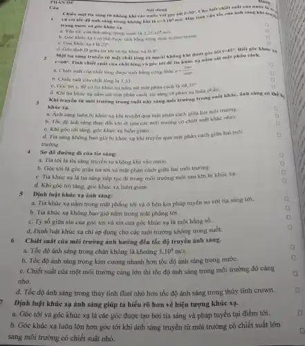 PHAN DE
i=30^circ .
và coi tốc độ ảnh sáng trong không khí là c=3.10^8m/s
Hãy tinh vận tốc của ánh sáng khi truye.
trong nước và góc khúc xa.
square 
a. Vận tốc của ánh sáng trong nước là 2,25cdot 10^8m/s
square 
b. Góc khúc xa r có thể được tính bằng công thức n_(1)sini=n_(2)sinr
square 
c. Góc khúc xa r là 22^circ 
D square 
Câu
d. Góc lệch D giữa tia tới và tia khúc xa là 8^circ 
Một tia sáng truyền từ một chất lỏng ra ngoài không khí dưới góc tới
i=45^circ  Biết góc khúc
r=60^circ 
Tính chiết suất của chất lỏng và góc tới để tia khúc xạ nằm sát mặt phân cách.
xạ
square 
a. Chiết suất của chất lỏng được tính bằng công thức n=(sini)/(sinr)
square 
b. Chiết suất của chất lỏng là 1,33.
D
c. Góc tới i_(c) đề có tia khúc xạ nằm sát mặt phân cách là 48,75^circ 
d. Khi tia khúc xạ nằm sát mặt phân cách, tia sáng sẽ phản xạ toàn phần.
square 
Khi truyền từ môi trường trong suốt này sang môi trường trong suốt khác, ánh sáng có thể bị
khúc xạ.
square 
a. Ánh sáng luôn bị khúc xạ khi truyền qua mặt phân cách giữa hai môi trường.
b. Tốc độ ánh sáng thay đổi khi đi qua các môi trường có chiết suất khác nhau.
square 
square 
c. Khi góc tới tǎng, góc khúc xạ luôn giảm.
d. Tia sáng không bao giờ bị khúc xạ khi truyền qua mặt phân cách giữa hai môi
trường.
square 
Sơ đồ đường đi của tia sáng:
a. Tia tới là tia sáng truyền từ không khí vào nước.
b. Góc tới là góc giữa tia tới và mặt phân cách giữa hai môi trường.
c. Tia khúc xạ là tia sáng tiếp tục đi trong môi trường mới sau khi bị khúc xạ.
d. Khi góc tới tǎng, góc khúc xạ luôn giảm.
Định luật khúc xạ ánh sáng:
5
a. Tia khúc xa nằm trong mặt phẳng tới và ở bên kia pháp tuyến so với tia sáng tới.
square 
b. Tia khúc xạ không bao giờ nằm trong mặt phẳng tới.
square 
c. Tỷ số giữa sin của góc tới và sin của góc khúc xạ là một hằng số.
square 
d. Định luật khúc xạ chỉ áp dụng cho các môi trường không trong suốt.
square 
6 Chiết suất của môi trường ảnh hưởng đến tốc độ truyền ánh sáng.
a. Tốc độ ánh sáng trong chân không là khoảng 3.10^8m/s
b. Tốc độ ánh sáng trong kim cương nhanh hơn tốc độ ánh sáng trong nước.
c. Chiết suất của một môi trường càng lớn thì tốc độ ánh sáng trong môi trường đó càng
nhỏ.
d. Tốc độ ánh sáng trong thủy tinh flint nhỏ hơn tốc độ ánh sáng trong thủy tinh crown.
Định luật khúc xạ ánh sáng giúp ta hiểu rõ hơn về hiện tượng khúc xạ.
a. Góc tới và góc khúc xạ là các góc được tạo bởi tia sáng và pháp tuyến tại điểm tới.
b. Góc khúc xạ luôn lớn hơn góc tới khi ánh sáng truyền từ môi trường có chiết suất lớn
sang môi trường có chiết suất nhỏ.
Chiếu một tia sáng từ không khí vào nước với góc tới
Nội dung
Dúng
Cho biết chiết suất của nước là n.
square 
square 
square 
square