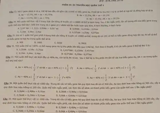 PHAN DXI DI TRUYEN HỌC QUAN THE 2
gene allete A và đều chỉ gồm các cá thế có kiếu gene As, or the hệ tự thu thứ 3 tế kỳ có và đông hợp từ số là
Aa=125% ;AA=Aa=43,75% 	A_(3)=12,5% ;A_(1)=a_(1)=87,5% 
C. At=12,5% ,AA=Delta 3=75% 
As=12,5% ;AA=Aa=37,5% 
thể thut vật d trạng thái cần bằng đi truyền có 1.10000 cá thể t4 bach tang. Sau 1 lin ngsu phầ, tần số tương độ của kiểu gene trong
nào?, biết tính trạng do I gene co 2 shele trội lần hoàn toàn quy định bach tang.
a 0,99^2AA+2,0,01,0,99A3+0,01^2as
a 0,99MA:0,125A:0,0120
C. 0,2AA=0,4Aa:0,4aa
a 0,375AA:0,25AA:0,375an
1 quan the givo phối ở trạng thái cân bằng di truyền có 10000 cá thể.trong do có 100 cả thế có kiểu gene dong hep ifn ax, thì số ch thể
hợp Aa trong quln thế sẽ là:
A. 900
B. 1800
C. 8100
D. 9300
cal the mang gene As tự thụ phần liên bếp qua 3 thế hệ. Tinh theo I thuyết, tỉ lệ các khếu gene ở thể hệ thứ 3 là:
Câu 36. Một quln thế có 100% 
a 0,25AA:0,5A0:0,25an
B. 0,4375M:0,125Ax:0,4375as
c 0,2MA:0,4Aa:0,4as
0,375MA:0,25Aa:0,375Ma
Câu 37. Mot quln thể thực vật khối đều có 40%  As, còn lại 13 M và an. Sau 2 thế hệ tự thu phân thì tần số các loại kiểu gene Aa, M+33 trong quh
the nhu the alo?
. A Aa=40% times ((1)/(2))^2vgrave (a)AA+aa=40% times [1-((1)/(2))]
Aa=40% times ((1)/(2))^2vaA=aa=40% times [1-((1)/(2))^2]
c Aa=40% times ((1)/(2))^2vgrave (a)AA+aa=1-((1)/(2))^2times 40% 
D. Aa=40% times ((1)/(2))vaM+ab=1-((1)/(2))^2
thể thực vật có 1000 cky. Trong đó cây có kiểu gene Mquy định hai đó và có 450 hoa mlu hong co 300 cây, cây a
quy đinh hoa mu trắng có 250 cây.Quh thế trên nglu phQ, xác định tần số aftele và thành phần kiểu gene của quin the sau 1 lin nghu phG?
0,36A+0,48Aa+0,16a
0,36AA+0,48As+0,016as
0,36M+0,24Aa+0,16aa
a 0,6AA+0,48Aa+0,016aa
Câu 33. Một quln thể thực vật có 1000 cây. Trong đó cây có kiểu gene M quy định hoa đó và có 450 cây, Aa quy định hoa màu hồng có 300 cây, cây
quy đinh hoa mlu trắng có 250 cây.Quan the trên ngSu phối, xác định tần số allele và thành phần kiểu gene của quin the sau 2
a 0,36AA+0,48AA+0,16A
0,36M+0,48Aa+0,016aa
c 0,36M+0,24As+0,16M
0,6MA+0,48Aa+0,016aa