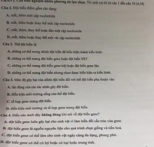 PHAN I. Câu trắc nghiệm nhiều phương án lựa chọn. Thí sinh trả lời từ câu 1 đến câu 18 (4,5đ)
Câu 1. Đột biến điểm gồm các dạng:
A. mất, thêm một cặp nucleotide.
B. mất, thêm hoặc thay thế một cặp nucleotide.
C. mất, thêm, thay thế hoặc đảo một cặp nucleotide.
D. mất, thêm hoặc thay thế một vài cặp nucleotide.
Câu 2. Thể đột biến là
A. những cơ thể mang allele đột biến đã biểu hiện thành kiểu hình.
B. những cơ thể mang đột biến gene hoặc đột biến NST.
C. những cơ thể mang đột biến gene trội hoặc đột biến gene lặn.
D. những cơ thể mang đột biến nhưng chưa được biểu hiện ra kiểu hình.
Câu 3. Mức độ gây hại của allele đột biến đối với thể đột biến phụ thuộc vào
A. tác động của các tác nhân gây đột biến.
B. điều kiện môi trường sống của thể đột biến.
C. tổ hợp gene mang đột biến.
D. điều kiện môi trưởng và tô hợp gene mang đột biến.
Câu 4. Điều nào dưới đây không đúng khi nói về đột biến gene?
A. đột biến gene luôn gây hại cho sinh vật vi làm biến đổi cấu trúc của gene.
B. đột biến gene là nguồn nguyên liệu cho quá trình chọn giống và tiến hoá.
C. đột biến gene có thể làm cho sinh vật ngày càng đa dạng, phong phú.
D. đột biến gene có thể có lợi hoặc có hại hoặc trung tính.