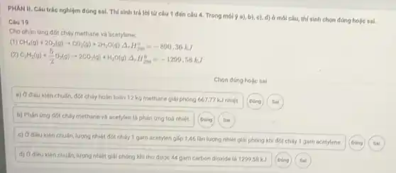 PHAN II. Câu trác nghiệm đúng sai. Thí sinh trá lời tứ câu 1 đến câu 4. Trong môi ý a), b)c), d) ở mói câu, thí sinh chọn đúng holic sal.
Câu 19
Cho phản ứng đốt cháy methane và acetylene:
(1)
CH_(4)(g)+2O_(2)(g)arrow CO_(2)(g)+2H_(2)O(g)Delta _(r)H_(298)^0=-890,36kJ
(2) C_(2)H_(2)(g)+(5)/(2)O_(2)(g)arrow 2CO_(2)(g)+H_(2)O(g)Delta _(r)H_(298)^0=-1299,58kJ
Chọn đúng hoặc sai
a) Ở diêu kiện chuẩn, đốt cháy hoàn toàn 12 kg methane giải phóng 667,77 kJ nhiệt.
b) Phán ứng đót cháy methane và acetylen là phán ứng toá nhiệt.
(Dúng
Soi
c) Ở dieu kien chuẩn, lượng nhiệt đốt cháy 1 gam acetylen gấp 1,46 lần lượng nhiệt giải phóng khi đốt cháy 1 gam acetylene.
chuẩn, lượng nhiệt giải phóng khi thu được 44 gam carbon dioxide là 1299,58 kJ.
(D)ing
Sai
(Dúng
Sai
Dong