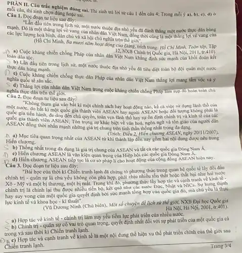 PHAN II. Câu trắc nghiệm đúng sai. Thí sinh trả lời từ câu 1 đến câu 4: Trong mỗi ý a). b)c). d) ở
mỗi câu, thí sinh chọn đúng hoặc sai.
Câu 1. Đọc đoạn tư liệu sau đây:
"Lần đầu tiên trong lịch sử, một nước thuộc địa nhỏ yếu đã đánh thẳng một nước thực dân hùng
mạnh. Đó là một thẳng lợi vẻ vang của nhân dân Việt Nam, đồng thời cũng là một thẳng lợi vẻ vang cùa
các lực lượng hoà bình, dân chủ và xã hội chủ nghĩa trên thế giới".
(Hồ Chí Minh, Ba mươi nǎm hoạt động của Đảng, trích trong:Hồ Chí Minh, Toàn tập, Tập
12, NXB Chinh trị Quốc gia, Hà Nội 2011, tr.410)
a) Cuộc kháng chiến chống Pháp của nhân dân Việt Nam khẳng định sức mạnh của khối đoàn kêt
toàn dân tộc.
b) Lần đầu tiên trong lịch sử, một nước thuộc địa nhỏ yếu đã tiêu diệt toàn bộ đội quân một nước
thực dân hùng mạnh.
1) c) Cuộc kháng chiến chống thực dân Pháp của nhân dân Việt Nam thắng lợi mang tầm vóc và ý
nghĩa quốc tế sâu sǎc.
S) d) Thắng lợi của nhân dân Việt Nam trong cuộc kháng chiến chống Pháp làm sụp đó hoàn toàn chủ
nghĩa thực dân trên thế giới.
Câu 2.Đọc đoạn tư liệu sau đây:
"Không tham gia vào bất kì một chính sách hay hoạt động nào, kể cá việc sử dụng lãnh thổ của
một nước, do bất kì một quốc gia thành viên ASEAN hay ngoài ASEAN hoặc đối tượng không phải là
quốc gia tiến hành đe doạ đến chủ quyền, toàn vẹn lãnh thổ hay sự ổn định chính trị và kinh tế của các
quốc gia thành viên ASEAN:Tôn trọng sự khác biệt về vǎn hoá,ngôn ngữ và tôn giáo của người dân
ASEAN đồng thời nhấn mạnh những giá trị chung trên tinh thần thống nhất trong đa dạng.
(Trich: Điều 2, Hiến chương ASEAN, ngày
20/11/2007
D. a) Mục tiêu quan trọng nhất của ASEAN từ khi thành lập đến nay gồm hai nội dung được nêu trong
Hiến chương.
b) Thống nhất trong đa dạng là giá trị chung của ASEAN và tất cả các quốc gia Đông Nam Á
c) Hiến chương ASEAN là vǎn kiện quan trọng của Hiệp hội các quốc gia Đông Nam Á.
d) Hiến chương ASEAN tiếp tục là cơ sở pháp lí cho hoạt động của cộng đồng ASEAN hiện nay.
Câu 3.Đọc đoạn tư liệu sau đây:
"Bài học của thời kì Chiến tranh lạnh đã chứng tỏ phương thức trong quan hệ quốc tế lấy đối đầu
chính trị - quân sự là chủ yếu không còn phù hợp, phải chịu nhiều tổn thât hoặc thất bại như hai nước
Xô - Mỹ và một bị thương, một bị mất. Trong khi đó.phương thức lấy hợp tác và cạnh tranh về kinh tế -
chính trị là chính lại thu được nhiều tiến bộ, kết quả như các nước Đức.Nhật và NICs. Sự hưng thinh
hay suy vọng cùa một quốc gia quyết định bởi sức mạnh tổng hợp của quốc gia đỏ, mà chủ yếu là thực
lực kinh tế và khoa học - kĩ thuật".
(Vũ Dương Ninh (Chủ biên)Một số chuyên đề lịch sử thế giới,NXB Đại học Quốc gia
Hà Nội, Hà Nội , 2001, tr.401).
a) Hợp tác về kinh tế - chính trị làm suy yếu tiềm lực phát triển của nhiều nước.
b) Chính trị - quân sự có vai trò quan trọng, quyết định nhất đối với sự phát triển của một quốc gia cả
trong và sau thời kì Chiến tranh lạnh.
a c) Hợp tác và cạnh tranh về kinh tế là một nội dung thể hiện xu thế phát triển chính của thế giới sau
Chiến tranh lạnh.