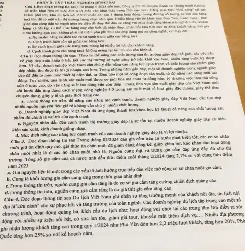 PHAN II. CÂU TRÁC NGHIỆM ĐÚNG/SAI
Câu 1.Đọc đoạn thông tin sau: Từ tháng 4-2023 đến nay, Công ty CP Di chuyển Xanh và Thông minh (GSM)
đã triển khai rằm rộ việc đưa ô tô điện vào khai thác trong linh vực taxi.Hãng taxi điện "phú sóng" tại các
thành phố lớn, khu du lịch với 2.500 chiếc chỉ sau 5 tháng hoạt động, tương đương số lượng xe của các hǎng
taxi lớn đã có mặt trên thị trường hàng chục nǎm qua Nhiều hǎng vận tải khác như Sun Taxi,Lado Taxi __ thời
gian qua cũng đầu tư mạnh mua xe điện để thay thế dần xe xǎng với mục đích tǎng thêm trái nghiệm cho khách
hàng và bắt kịp xu thế. Các hãng này cho biết đã nhận được phản hồi khá tích cực từ phía khách hàng nhờ giá
cước không quá cao không phải trả thêm phụ phí như các ứng dụng gọi xe công nghệ, xe chạy em __
a. Sựra đời hãng xe điện tạo ra sự cạnh tranh giữa các hãng taxi.
b. Cạnh tranh luôn tồn tại giữa các hãng taxi.
c. Sự cạnh tranh giữa các hãng taxi mang lại nhiều lợi ích cho khách hàng
d. Cạnh tranh giữa các hãng taxi không mang lại lợi ích cho nền kinh tế.
Câu 2: Đọc đoạn thông tin sau: Theo xu thế nâng cao chất lượng của thị trường giày đếp thế giới, các yêu cầu
về giày dép xuất khẩu ở hầu hết các thị trường sẽ ngày càng trở nên khắt khe hơn, nhiều ràng buộc kỹ thuật
hơn. Vì vậy, doanh nghiệp Việt Nam cần chú ý đến nâng cao nǎng lực cạnh tranh về chất lượng sản phẩm giày
đép nhằm thu được tỷ lệ lợi nhuận cao hơn. Trong những nǎm gần đây, một số doanh nghiệp trong ngành giày
dép đã đầu tư máy móc thiết bị hiện đại, tự động hóa một số công đoạn sản xuất, từ đó nâng cao nǎng suất lao
động. Tuy nhiên, quá trình sản xuất mới được cơ giới hóa mà chưa tự động hóa, tỷ lệ công việc làm thủ công
còn ở mức cao do vậy nǎng suất lao động vẫn còn thấp. Trong lĩnh vực sản xuất giày dép của Việt Nam mới
chỉ bước đầu ứng dụng cách mạng công nghiệp 4.0 trong sản xuất một số loại giày đặc chủng, giày thể thao
chuyên dụng, giày y tế và giày thời trang cao.
a. Trong thông tin trên để nâng cao nǎng lực cạnh tranh, doanh nghiệp giày đép Việt Nam cần tìm thật
nhiều nguồn nguyên liệu giá rẻ không cần chú ý nhiều chất lượng.
b. Doanh nghiệp giày dép Việt Nam đã ứng dụng thành tựu khoa học kỹ thuật để nâng cao chất lượng sản
phẩm đó chính là vai trò của cạnh tranh.
c. Nguyên nhân dẫn đến cạnh tranh thị trường giày dép là sự tồn tại nhiều doanh nghiệp giày đép có điều
kiện sản xuất, kinh doanh giống nhau.
d. Mục đích nâng cao nǎng lực cạnh tranh của các doanh nghiệp giày dép là vì lợi nhuận.
Câu 3. Đọc đoạn thông tin sau:Trong tháng
02/2024
đàn gia cầm trên cả nước phát triển tốt; các cơ sở chǎn
nuôi giữ ổn định quy mô, giá thức ǎn chǎn nuôi đã giảm đáng đáng kể , giúp giảm bớt khó khǎn cho hoạt động
chǎn nuôi nhất là ở các hộ chǎn nuôi nhỏ lẻ. Nguồn cung thịt và trứng gia cầm đáp ứng đầy đủ cho thị
trường. Tổng số gia cầm của cả nước tính đến thời điểm cuối tháng
2/2024 tǎng 2,1%  so với cùng thời điểm
nǎm 2023.
a. Giá nguyên liệu là một trong các yếu tố ảnh hưởng trực tiếp đến việc mở rộng cơ sở chǎn nuôi gia cầm.
b. Cung là khối lượng gia cầm cung ứng trong thời gian nhất định.
c.Trong thông tin trên nguồn cung gia cầm tǎng là do cơ sở gia cầm tǎng cường chiến dịch quảng cáo.
d.Trong thông tin trên nguồn cung gia cầm tǎng là do giá thịt gia cầm tǎng cao.
Câu 4. Đọc đoạn thông tin sau:Du lịch Việt Nam ghi nhận sự tǎng trưởng mạnh của khách nội địa, du lịch nội
địa là"cứu cánh" cho sự phục hồi và tǎng trưởng của toàn ngành. Các doanh nghiệp du lịch tập trung vào một sô
chương trình, hoạt động quảng bá, kích cầu du lịch như: hoạt động vui chơi tại các trung tâm lớn diễn ra sôi
với nhiều sự kiện nổi bật, có sức lan tỏa, giảm giá tour , khuyến mãi thêm dịch vụ
__ Nhiều địa phương
ghi nhận lượng khách tǎng cao trong quý
1/2024
như Phú Yên đón hơn 2,2 triệu lượt khách,tǎng hơn
20% 
Quốc tǎng hơn
25%  so với kế hoạch nǎm.