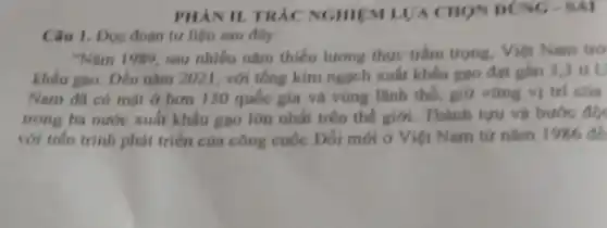 PHAN II. TRÁC NGHIEM LVA CHON DUNG - SAI
Câu 1. Dọc đoạn tư liệu sau đây:
"Nǎm 1989, sau nhiều nǎm thiếu lương thực trâm trọng. Việt Nam trở
khẩu gao. Đến nằm 2021, với tổng kim ngạch xuất khẩu gạo đạt gần 3,3 tỉ U
Nam đã có một ở hơn 150 quốc gia và vùng lãnh thổ, giữ vững vị trí của
trong ba nước xuất khẩu gạo lớn nhất trên thế giới . Thành tựu và bước đôi
với tiến trình phát triển của công cuộc Đối mới ở Việt Nam từ nǎm 1986 de