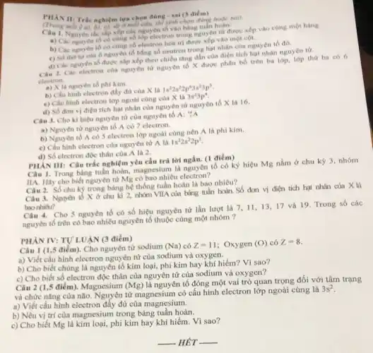 PHAN II: Tric nghiêm lựa chọn đúng sai (3 diem)
(Trong mỗi) a), A. c), do môi cdu, thì sinh chọn đúng hoặc sai).
1. Nguyên tác sắp xếp các nguyên tố vào bảng uven từ được
a) Các nguyên tố có cùng số lớp electron thuộc nguyên tử được xếp vào cùng một hàng.
b) Các nguyên tố có cùng số electron hóa trị được xếp vào một cot.
c) Só thư tư của ô nguyên tố bằng số neutron trong hạt nhân của nguyên tố đó.
d) Các nguyên tố được sắp xếp theo chiều tầng dần của diện tích hạt nhân nguyên từ.
Câu 2. Các electron của nguyên từ nguyên tố X được phân bố trên ba lớp.lớp thứ ba có 6
electron.
a) X là nguyên tố phi kim.
b) Cấu hình electron đầy đủ của X là
1s^22s^22p^63s^23p^3
c) Cấu hình electron lớp ngoài cùng cùa X là
3s^23p^4
d) Số đơn vi điện tích hạt nhân của nguyên tử nguyên tố X là 16.
Câu 3. Cho kí hiệu nguyên tử của nguyên tố A: "A
a) Nguyên từ nguyên tố A có 7 electron.
b) Nguyên tố A có 5 electron lớp ngoài cùng nên A là phi kim.
c) Cấu hình electron của nguyên từ A là
1s^22s^22p^3
d) Số electron độc thân của A là 2.
PHÀN III: Câu trắc nghiệm yêu cầu trả lời ngắn. (1 điểm)
Câu 1. Trong bảng tuần hoàn, magnesium là nguyên tố có ký hiệu Mg nằm ở chu kỳ 3, nhóm
IIA. Hãy cho biết nguyên tử Mg có bao nhiêu electron?
Câu 2. Số chu kỳ trong bảng hệ thống tuần hoàn là bao nhiêu?
Câu 3. Nguyên tô X ở chu kì 2, nhóm VIIA của bảng tuần hoàn. Số đơn vị điện tích hạt nhân của X là
bao nhiêu?
Câu 4. Cho 5 nguyên tố có số hiệu nguyên tử lần lượt là 7,11 . 13,17 và 19. Trong số các
nguyên tố trên có bao nhiêu nguyên tố thuộc cùng một nhóm ?
PHÀN IV: TỰ LUẬN (3 điểm)
Câu 1 (1,5 điểm). Cho nguyên tử sodium (Na) có Z=11 ; Oxygen (O) có Z=8
a) Viết cấu hình electron nguyên tử của sodium và oxygen.
b) Cho biết chúng là nguyên tố kim loại, phi kim hay khí hiếm? Vì sao?
c) Cho biết số electron độc thân của nguyên tử của sodium và oxygen?
Câu 2 (1,5 điểm). Magnesium (Mg)
là nguyên tố đóng một vai trò quan trọng đối với tâm trạng
và chức nǎng của não. Nguyên tử magnesium có cấu hình electron lớp ngoài cùng là
3s^2
a) Viết cấu hình electron đầy đủ của magnesium.
b) Nêu vị trí của magnesium trong bảng tuần hoàn.
c) Cho biết Mg là kim loại, phi kim hay khí hiếm . Vì sao?
__