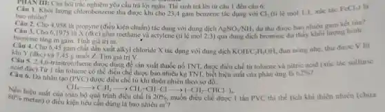 PHAN III: Câu hỏi trắc nghiệm yêu cầu trả lời ngắn. Thí sinh trả lời từ câu 1 đến câu 6.
1. Khối lượng chlorobenzene thu được khi cho 23,4 gam benzene tác dụng với
bao nhiêu?	Cl_(2) (ti lệ mol 1:1 xúc tác FeCl_(3)
Câu 2. Cho 4 .958 lít propyne (điều kiện chuẩn) tác dụng với dung dịch
AgNO_(3)/NH_(3)
dư thu được bao nhiêu gam kết tủa?
Câu 3. Cho 61975 líi X (đkc)gồm methane và actylene (ti lệ mol 2:3) qua dung dịch bromine dư thấy khối lượng bình
bromine tǎng m gam Tính giá trị m.
Câu 4. Cho 6 ,45 gam chất dẫn xuất alkyl chloride X tác dụng với dung dịch
KOH/C_(2)H_(5)OH,
đun nóng nhẹ, thu đưoc V lit
khí Y (đkc) và 7,45 g muối Z. Tìm giá trị V.
CH_(4)arrow C_(2)H_(2)arrow CH_(2)=CH-Clarrow (-CH_(2)-CHCl-)_(n)
20% ,
80% 
hiệu suất của
trình điều chế là muốn điều chế được 1 tấn PVC thì thể tích khí thiên nhiên (chứa
metan) ở điều kiện tiêu cần dùng là bao nhiêu
m^3
Câu 5. 2.4 ,6-trinitrotoluene được dùng để sản xuất thuốc nổ TNT.được điều chế tù toluene và nitric acid (xúc tác sulfuric
đặc).Từ 1 tấn toluene có thể điều chế được bao nhiêu kg TNT, biết hiệu suất của phản ứng là 62% 
Câu 6. Da nhân tạo (PVC) được điều chế từ khí thiên nhiên theo sơ đồ: