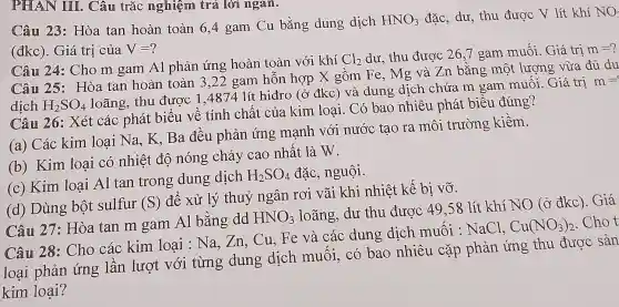 PHAN IIII. Câu trắc nghiệm trá lời ngan.
Câu 23: Hòa tan hoàn toàn 6,4 gam Cu bằng dung dịch
HNO_(3) đặc, dư, thu được V lít khí NO (đkc). Giá trị của V=?
Câu 24: Cho m gam Al phản ứng hoàn toàn với khí
Cl_(2) dư, thu được 26,7 gam muối. Giá trị m=
Câu 25: Hòa tan hoàn toàn 3,22 gam hỗn hợp X gồm Fe , Mg và Zn bằng một lượng vừa đủ du
dich H_(2)SO_(4)
loãng, thu được 1,4874 lít hiđro (ở đkc) và dung ; dịch chứa m gam muối. Giá trị
m=
Câu 26: Xét các phát biểu về tính chất của kim loại. Có bao nhiêu phát biểu đúng?
(a) Các kim loại Na, K. Ba đều phản ứng mạnh với nước tạo ra môi trường kiềm.
(b) Kim loại có nhiệt độ nóng chảy cao nhất là W.
(c) Kim loại Al tan trong dung dịch H_(2)SO_(4) đặc, nguội.
(d) Dùng bột sulfur (S) để xử lý thuỷ ngân rơi vãi khi nhiệt kế bị vỡ.
Câu 27: Hòa tan m gam Al bằng dd HNO_(3) loãng, dư thu được 49,58 lít khí NO (ở đkc). Giá
Câu 28: Cho các kim loai : Na, Zn, Cu, Fe và các dung dịch muối : NaCl.
Cu(NO_(3))_(2) .Chot
loại phản ứng lần lượt với từng dung dịch muối, có bao nhiêu cặp phản ứng thu được sản
kim loại?