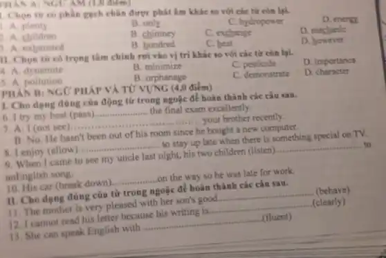 PHAN A: NGUAM (1,0 diem)
phần gạch chân được phát âm khác so với các từ còn lại.
D. energy
A. plenty
B. only
C. hydropower
A children
B. chimney
C. exchange
D. mechanic
3. A exhausted
B bundred
C. beat
D. however
II. Chọn từ có trọng tâm chính rơi vào vị trí khác so với các từ còn lại.
D. importance
4. A. dynamite
B. minimize
C. pesticide
5. A. pollution
B. orphanage
C. demonstrate
D. character
PHAN B: NGC PHÁP VÀ TỬ VỤNG (40 điểm)
1. Cho dạng đồng của động từ trong ngoặc để hoàn thành các câu sau.
6. I try my best (pass)
__ the final exam excellently.
7. A: I (not see
__
your brother recently.
B: No. He hasn't been out of his room since he
e bought a new computer.
8.1 enjoy (allow
__
to stay up late when there is something special on TV.
9. When I came to see my uncle last night, his two children (listen).
__ to
anEnglish song.
__
on the way so he was late for work.
10. His car (break down)
II. Cho dạng đúng của từ trong ngoặc để hoàn thành các câu sau.
(behave)
11. The mother is very pleased with her son's good.
__
(clearly)
12. I cannot read his letter because his writing is
__
13. She can speak English with
__
(fluent)