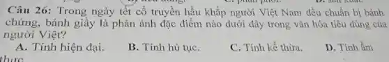 phan phot.
Câu 26:Trong ngày tết cổ truyền hầu khắp người Việt Nam đều chuẩn bị bánh
chứng, bánh giầy là phản ánh đặc điểm nào dưới đây trong vǎn hóa tiêu dùng của
người Việt?
A. Tính hiện đại.
B. Tính hủ tụC.
C. Tính kế thừa.
D. Tính ẩm
thirc