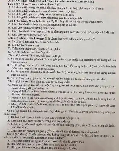 A. PHAN TRAC NGHIỆM (6 ,0 điểm) Khoanh tròn vào câu trả lời đúng
Câu 1 (0,5 điểm). Theo em, trách nhiệm là gì?
A. Là những điều đúng đǎn mình cần làm, phải gánh vác hoặc phải nhận lấy về mình.
B. Là những điều mình muốn làm và mong muốn được làm.
C. Là những điều gia đình, thấy có mong muốn mình làm.
D. Là những điều mình phải thực hiện trong giai đoạn là học sinh.
Câu 2 (0,5 điểm). Nhận định nào sau đây là đúng khi nói về vai trò của trách nhiệm?
A. Làm cho bản thân được người khác ngưỡng mộ và đề cao.
B. Làm cho con người trưởng thành hơn.
C. Làm cho bản thân tự tin phát triển và sẵn sàng chịu trách nhiệm về những việc mình đã làm.
D. Làm cho cuộc sống tốt đẹp hơn.
Câu 3 (0,5 điểm). Đâu không phải là yếu tố ảnh hưởng đến chi tiêu gia đình?
A. Sở thích và nhu câu mua sắm của bản thân.
B. Gía thành của sản phẩm.
C. Chiến dịch quảng cáo, tiếp thị về sản phẩm.
D. Sản phẩm được bày bán công khai.
Câu 4. (0,5 điểm). Theo em, mối quan hệ là gì?
A. Sự tác động qua lại giữa hai đối tượng hoặc hai (hoặc nhiều hơn hai)nhóm đối tượng có liên
quan với nhau.
B. Sự tác động qua lại giữa hai (hoặc nhiều hơn hai)đối tượng hoặc hai (hoặc nhiều hơn hai)
nhóm đối tượng có liên quan với nhau.
C. Sự tác động qua lại giữa hai (hoặc nhiều hơn hai) đối tượng hoặc hai (nhóm đối tượng có liên
quan với nhau.
D. Sự tác động qua lại giữa hai đối tượng hoặc hai nhóm đối tượng có liên quan với nhau.
Câu 5. (0,5 điểm). Nhận định nào sau đây là đúng nhất?
A. Mạng xã hội có thể hiểu là một ứng dụng tồn tại dưới nhiều hình thức chủ yếu giúp mọi
người dễ dàng đǎng tải thông tin.
B. Mạng xã hội có thể hiểu là một nền tảng trực tuyến với tính nǎng khác nhau, giúp mọi người
dễ dàng chia sẻ thông tin.
C. Mạng xã hội có thể hiểu là một trang web hay nền tảng trực tuyến với rất nhiều dạng thức và
tính nǎng khác nhau.giúp mọi người dễ dàng kết nối từ bất cứ đâu.
D. Mạng xã hội có thể hiểu là một trang web hay nền tảng trực tuyến giúp mọi người dễ dàng
kết nối từ bất cứ đâu.
Câu 6 (0,5 điểm). Nội dung nào dưới đây không phải biểu hiện của việc làm chủ trong mối quan
hệ đời sống?
A. Bình tĩnh để làm chủ hành vi,cảm xúc trong các mối quan hệ.
B. Chủ động thực hiện nhiệm vụ trong hoạt động chung.
C. Luôn hỏi ý kiến mọi người về các vấn để bản thân gặp phải, giúp đỡ mình trong các hoàn
cảnh khó khǎn.
D. Chủ động tìm phương án giải quyết các vấn đề phát sinh trong các mối quan hệ.
Câu 7 (0,5 điểm). Ý kiến nào sau đây không đúng khi nói về việc làm thể hiện sự quan tâm,
chǎm sóc thường xuyên đến người thân trong gia đình?
A. Chủ động tâm sự với người thân khi họ có các vấn đề về tinh thần.
B. Hỏi thǎm đến tình trạng sức khỏe hàng ngày của người thân.
C. Để người thân tự vượt qua những khó khǎn trong cuộc sống.