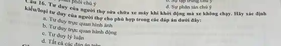 am phôi chú ý Câu 16. Tư duy của người thợ sửa chữa xe máy khi khởi động mà xe không chạy. Hãy xác định
kiểu/loại tư duy của người thợ cho phù hợp trong các đáp án dưới đây:
a. Tư duy trực quan hình ảnh
b. Tư duy trực quan hành động
c. Tư duy lý luận
d. Tất cả các đán án +
d. Sự phân tán chú ý