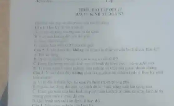 PHIEUBAI TAP DIALI
BAI 17: KINII TE HOA KY
Khoanh vào đáp dm đột trung câu trả lời dùng
Cau 1: Houk là nen kinh tế
A. có tốc độ tǎng truone cao và ôn định
B. it co anh hướng đối với thế giới.
C. hing dau the gion.
D. chiem hom 50%  GDP của thế giới
Câu 2: Y nào dươn đây không thể hiện kinh tế của Hoa kỳ?
A. Rat da dang
B. Dich vu chiem ii trong rit cao trong cơ câu GDP
C. Dang tập trung vào các linh vực có trinh độ khoa học-công nghệ cao
D. Ti trong ngành nông nghiệp, lâm nghiệp và thủy sản giảm nhanh chong
Câu 3: Y nào dưới đây không phải là nguyên nhân khiên kinh tế Hoa Kỳ phát
trién manh?
A. Vitridia li thuận lợi, tài nguyên thiên nhiên phong phủ
B. Nguồn lao động doi dao, có trinh độ kĩ thuật, nǎng suất lao động cao
C. Tham gia toan câu hóa kinh tế phát trien kinh tế tri thức từ sứm kinh tế thi
trường phát triên ở mức độ cao.
D Quy trinh sain xuất ôn định, it thay doi
Cind