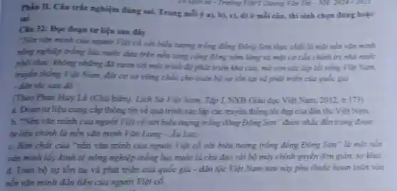 Phin II. Câu tríc nghiệm đúng sai.Trong mỗi ý a)b), c), d) ở mỗi câu, thí sinh chọn đúng hoặc
ui
Cin 32: Đpc đoạn tư liệu sau đây
"Nền vǎn minh của người Việt có với biểu tượng trống đồng Đông Sơn thực chất là một nên vǎn minh
nóng nghiệp trồng lúa nước dựa trên nền tǎng cộng đồng xóm lǎng và một cơ cấu chính trị nhà nước
phôi thai; không những đã vươn tới một trình độ phát triển khá cao, mà còn xác lập lối sống Việt Nam,
truyền thống Việt Nam, đặt cơ sở vững chắc cho toàn bộ sự tồn tại và phát triển của quốc gia
- dân tóc sau đó".
(Theo Phan Huy Lê (Chủ biên).Lịch Sử Việt Nam., Tập I, NXB Giáo dục Viêt Nam 2012, tr.173)
a. Đoan tur liệu cung cấp thông tin về quá trinh xác lập các truyền thống tốt đẹp của đân tộc Việt Nam.
b. "Nền vǎn minh của người Việt có với biểu tượng trống đồng Đông Sơn" được nhắc đến trong đoạn
tư liệu chính là nên vǎn minh Vǎn Lang-Au Lac.
c. Bán chất của "nền vǎn minh của người Việt có với biểu tượng trống đồng Đông Sơn" là một nền
vǎn minh lấy kính tế nóng nghiệp trồng lúa nước là chủ đạo với bộ máy chính quyền đơn giản, sơ khai
d. Toàn bộ sự tồn tai và phát triển của quốc gia - dân tộc Việt Nam sau này phụ thuộc hoàn toàn vào
nén vǎn minh đầu tiên của người Việt có.