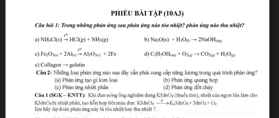 PHIÊU BÀI T ẬP (10A3)
Câu hỏi 1: Trong những phản ứng sau phản ứng nào tỏa nhiệt? phản úng nào thu nhiệt?
a) NH_(4)Cl(s)xrightarrow (t^0)HCl(g)+NH_(3)(g)
b) Na_(2)O(s)+H_(2)O_((l))arrow 2NaOH_((aq))
c) Fe_(2)O_(3(s))+2Al_((s))xrightarrow (t^0)Al_(2)O_(3(s))+2Fe
C_(2)H_(5)OH_((aq))+O_(2(g))arrow CO_(2(g))+H_(2)O_((g))
Câu 2: Những loại phản ứng nào sau đây cần phải cung cấp nǎng lượng trong quá trình phân ứng?
(a) Phản ứng tạo gỉ kim loại
(b) Phản ứng quang hợp
(c) Phản ứng nhiệt phân
(d) Phản ứng đốt cháy
Câu 1 (SGK-KNTT):Khi đun nóng ống nghiệm đựng KMnO_(4) (thuốc tím), nhiệt của ngọn lửa làm cho
KMnO_(4) bị nhiệt phân, tạo hỗn hợp bột màu đen: KMnO_(4)xrightarrow (t^circ )K_(2)MnO_(4)+MnO_(2)+O_(2)
Em hãy dự đoán phản ứng này là tỏa nhiệt hay thu nhiêt ?.