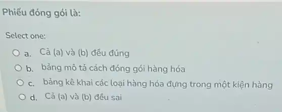 Phiếu đóng gói là:
Select one:
a. Cả (a) và (b) đều đúng
b. bảng mô tả cách đóng gói hàng hóa
c. bảng kê khai các loại hàng hóa đựng trong một kiện hàng
d. Cả (a) và (b) đều sai