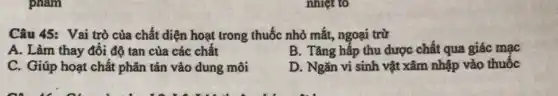 phạm
Câu 45: Vai trò của chất diện hoạt trong thuốc nhỏ mắt,ngoại trừ
A. Làm thay đồi độ tan của các chất
B. Tǎng hấp thu dược chất qua giác mạc
C. Giúp hoạt chất phân tán vào dung môi
D. Ngǎn vi sinh vật xâm nhập vào thuốc