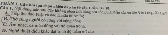 PHẦN 1. Câu hỏi lựa chọn nhiều đáp án từ câu 1 đến câu 10.
Câu 1. Nội dung nào sau đây không phản ánh đúng đời sống tinh thần của cư dân Vǎn Lang - Âu Lac?
A. Tiếp thu đạo Phật và đạo Hinđu từ Ấn Độ
B. Thờ cúng người có công với cộng đồng
C. Âm nhạc, ca múa đóng vai trò quan trọng.
D. Nghệ thuật điêu khắc đạt trình độ thẩm mĩ cao