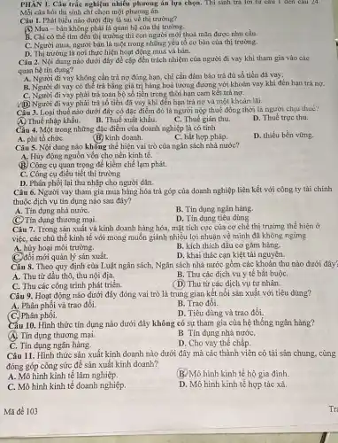 PHẦN 1. Câu trắc nghiệm nhiều phương án lựa chọn. Thí sinh trả lời từ câu 1 đen câu 24.
Mỗi câu hỏi thí sinh chỉ chọn một phương án.
Câu 1. Phát biểu nào dưới đây là sai về thị trường?
A) Mua-bán không phải là quan hệ của thị trường.
B. Chi có thể tìm đến thị trường thì con người mới thoả mãn được nhu cầu.
C. Người mua, người bán là một trong những yếu tố cơ bản của thị trường.
D. Thị trường là nơi thực hiện hoạt động mua và bán.
Câu 2. Nội dung nào dưới đây đề cập đến trách nhiệm của người đi vay khi tham gia vào các
quan hệ tín dụng?
A. Người đi vay không cần trả nợ đúng hạn, chỉ cần đảm bảo trả đủ số tiền đã vay.
B. Người đi vay có thể trả bằng giá trị hàng hoá tương đương với khoản vay khi đến hạn trả nợ.
C. Người đi vay phải trả toàn bộ số tiền trong thời hạn cam kết trả nợ.
V(D) Người đi vay phải trả số tiền đã vay khi đến hạn trả nợ và một khoản lãi.
Câu 3. Loại thuế nào dưới đây có đặc điểm đó là người nộp thuế đồng thời là người chịu thué?
(A) Thuế nhập khẩu.
C. Thuế gián thu.
D. Thuế trực thu.
B. Thuế xuất khẩu.
Cấu 4. Một trong những đặc điểm của doanh nghiệp là có tính
D. thiếu bền vững.
A. phi tổ chứC.
(B) kinh doanh.
C. bất hợp pháp.
Câu 5. Nội dung nào không thể hiện vai trò của ngân sách nhà nước?
A: Huy động nguồn vốn cho nền kinh tê.
(B) Công cụ quan trọng để kiềm chế lạm phát.
C. Công cụ điều tiết thị trường
D. Phân phối lại thu nhập cho người dân.
Câu 6. Người vay tham gia mua hàng hóa trả góp của doanh nghiệp liên kết với công ty tài chính
thuộc dịch vụ tín dụng nào sau đây?
A. Tín dụng nhà nướC.
B. Tín dụng ngân hàng.
D. Tín dụng tiêu dùng
(C) Tín dụng thương mại.
Câu 7. Trong sản xuất và kinh doanh hàng hóa, mặt tích cực của cơ chế thị trường thể hiện ở
việc, các chủ thể kinh tế với mong muốn giành nhiều lợi nhuận về mình đã không ngừng
A. hủy hoại môi trường.
B. kích thích đầu cơ gǎm hàng.
C. đồi mới quản lý sản xuất.
D. khai thác cạn kiệt tài nguyên.
Câu 8. Theo quy định của Luật ngân sách, Ngân sách nhà nước gồm các khoản thu nào dưới đây?
A. Thu từ dầu thô thu nội địa.
B. Thu các dịch vụ y tế bắt buộC.
C. Thu các công trình phát triển.
(D) Thu từ các dịch vụ tư nhân.
Câu 9. Hoạt động nào dưới đây đóng vai trò là trung gian kết nối sản xuất với tiêu dùng?
A. Phân phối và trao đôi.
B. Trao đối.
(C.) Phân phối.
D. Tiêu dùng và trao đổi.
Cấu 10. Hình thức tín dụng nào dưới đây không có sự tham gia của hệ thống ngân hàng?
(A). Tín dụng thương mại.
B. Tín dụng nhà nướC.
C. Tín dụng ngân hàng.
D. Cho vay thế chấp.
Câu 11. Hình thức sản xuất kinh doanh nào dưới đây mà các thành viên có tài sản chung, cùng
đóng góp công sức để sản xuất kinh doanh?
A. Mô hình kinh tê lâm nghiệp.
(B.) Mô hình kinh tế hộ gia đình.
C. Mô hình kinh tê doanh nghiệp.
D. Mô hình kinh tế hợp tác xã.