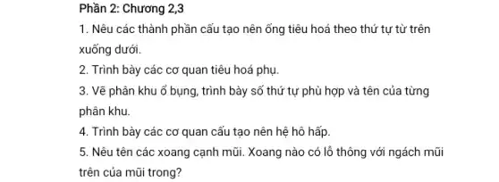 Phần 2: Chương 2,3
1. Nêu các thành phần cấu tạo nên ống tiêu hoá theo thứ tự từ trên
xuống dưới.
2. Trình bày các cơ quan tiêu hoá phụ.
3. Vẽ phân khu ổ bụng, trình bày số thứ tự phù hợp và tên của từng
phân khu.
4. Trình bày các cơ quan cấu tạo nên hệ hô hấp
5. Nêu tên các xoang cạnh mũi. Xoang nào có lỗ thông với ngách mũi
trên của mũi trong?