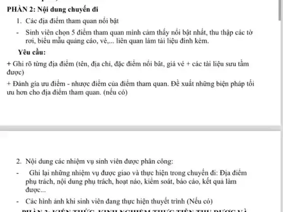 PHÀN 2: Nội dung chuyển đi
1. Các địa điểm tham quan nối bật
Sinh viên chọn 5 điểm tham quan mình cảm thấy nổi bật nhất, thu thập các tờ
rơi, biểu mẫu quảng cáo, vé __ liên quan làm tài liệu đính kèm.
Yêu cầu:
+ Ghi rõ từng địa điểm (tên, địa chỉ,đặc điểm nổi bật,, giá vé + các tài liệu sưu tầm
được)
+ Đánh gía ưu điểm - nhược điểm của điểm tham quan. Đề xuất những biện pháp tối
ưu hơn cho địa điêm tham quan. (nêu có)
2. Nội dung các nhiệm vụ sinh viên được phân công:
Ghi lại những nhiệm vụ được giao và thực hiện trong chuyển đi: Địa điểm
phụ trách, nội dung phụ trách, hoạt náo , kiêm soát, báo cáo , kết quả làm
được __
Các hình ảnh khi sinh viên đang thực hiện thuyết trình (Nếu có)
VIẾN THỨC VINH TRUỐC THẨN THU DƯ'C'C và