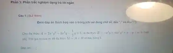 Phần 3: Phần trắc nghiệm dạng trà lời ngắn
Câu 1 | (0.2 điềm)
Điền đáp án thích hợp vào ô trống (chỉ sử dụng chữ só, dấu "," và da u".")
Cho đa thức A=2x^2y^2+3x^2y-(1)/(2)y+5 và da thức B=-x^2y+mx^2y^2+x-y ( m là tham
số). Tìm giá trị của m đề đa thức M=A+B có bậc bằng 3.
Đáp án: