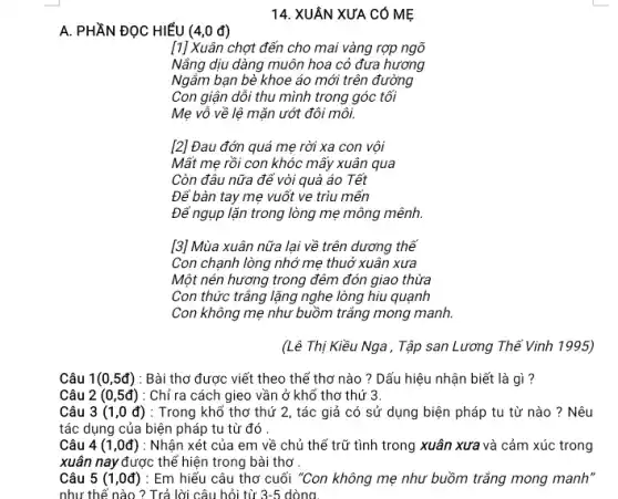 A. PHẦN ĐỌC HIỂU (4,0 đ)
14. XUÂN XƯA CÓ MẸ
[1] Xuân chợt đến cho mai vàng rợp ngõ
Nẵng dịu dàng muôn hoa cỏ đưa hương
Ngắm bạn bè khoe áo mới trên đường
Con giận dỗi thu mình trong góc tối
Mẹ vô về lệ mặn ướt đôi môi.
[2] Đau đớn quá mẹ rời xa con vội
Mất mẹ rồi con khóc mấy xuân qua
Còn đâu nữa để vòi quà áo Tết
Để bàn tay mẹ vuốt ve trìu mến
Để ngụp lặn trong lòng mẹ mông mênh.
[3] Mùa xuân nữa lại về trên dương thế
Con chạnh lòng nhớ mẹ thuở xuân xưa
Một nén hương trong đêm đón giao thừa
Con thức trắng lặng nghe lòng hiu quạnh
Con không mẹ như buồm trắng mong manh.
(Lê Thị Kiều Nga . Tập san Lương Thế Vinh 1995)
Câu 1(0,5d) : Bài thơ được viết theo thể thơ nào ? Dấu hiệu nhận biết là gì ?
Câu 2(0,5d) : Chỉ ra cách gieo vần ở khổ thơ thứ 3.
Câu 3(1,0d) : Trong khổ thơ thứ 2, tác giả có sử dụng biện pháp tu từ nào ?Nêu
tác dụng của biện pháp tu từ đó .
Câu 4(1,0d) : Nhận xét của em về chủ thể trữ tình trong xuân xưa và cảm xúc trong
xuân nay được thế hiện trong bài thơ
Câu 5 (1 ,0đ) : Em hiếu câu thơ cuối "Con không mẹ như buồm trắng mong manh"
như thế nào ? Trả lời câu hỏi từ 3-5 dòng.