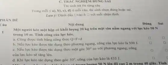 PHẦN ĐỀ
Câu
C. TRẮC NGHIỆM ĐUNG SAI
Thí sinh trả lời từng câu
Trong mỗi ý a)b), c), d) ở mỗi câu, thí sinh chọn đúng hoặc sai.
Lưu ý: Đánh dấu []vào ô square  với mỗi nhận định square 
1
Nội dung	Đúng
Một người kéo một hộp có khối lượng 20 kg trên mặt sàn nằm ngang với lực kéo 50 N
trong 10 m. Tính công của lực kéo.
a. Công được tính bằng công thức Q=Ftimes d	square 
b. Nếu lực kéo được tác dụng theo phương ngang, công của lực kéo là 500J.	square 
C. Nếu lực kéo được tác dụng theo một góc 30^circ  so với phương ngang , công
square 
của lực kéo sẽ tǎng lên.
d. Khi lực kéo tác dụng theo góc 30^circ  , công của lực kéo là 433 J.	D
d. Khi lực kéo tác dụng theo góc số trong lượng 50 N lên độ cao 2 m trong 40 giây. Tính
square