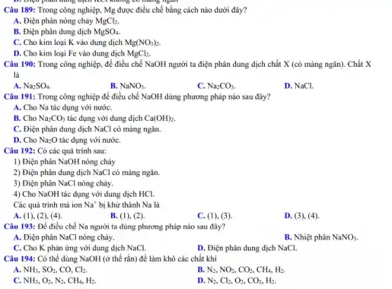 Điện phân dung dịch HCI không có mang ngân
Câu 189: Trong công nghiệp, Mg được điều chế bằng cách nào dưới đây?
A. Điện phân nóng chảy MgCl_(2)
B. Điện phân dung dịch MgSO_(4)
C. Cho kim loại K vào dung dịch Mg(NO_(3))_(2).
D. Cho kim loại Fe vào dung dịch MgCl_(2)
Câu 190: Trong công nghiệp, để điều chế NaOH người ta điện phân dung dịch chất X (có màng ngãn).Chất X
là
A. Na_(2)SO_(4)
B. NaNO_(3)
C. Na_(2)CO_(3).
D. NaCl.
Câu 191: Trong công nghiệp để điều chế NaOH dùng phương pháp nào sau đây?
A. Cho Na tác dụng với nướC.
B. Cho Na_(2)CO_(3) tác dụng với dung dịch Ca(OH)_(2).
C. Điện phân dung dịch NaCl có màng ngǎn.
D. Cho Na_(2)O tác dụng với nướC.
Câu 192: Có các quá trình sau:
1) Điện phân NaOH nóng chảy
2) Điện phân dung dịch NaCl có màng ngǎn.
3) Điện phân NaCl nóng chảy.
4) Cho NaOH tác dụng với dung dịch HCl.
Các quá trình mà ion Na^+ bị khử thành Na là
A. (1), (2), (4).
B. (1), (2)
C. (1), (3).
Câu 193: Để điều chế Na người ta dùng phương pháp nào sau đây?
A. Điện phân NaCl nóng chảy.
B. Nhiệt phân NaNO3.
C. Cho K phản ứng với dung dịch NaCl.
D. Điện phân dung dịch NaCl.
Câu 194: Có thể dùng NaOH (ở thể rắn) để làm khô các chất khí
A. NH_(3),SO_(2) co. Cl_(2)
B. N_(2),NO_(2),CO_(2),CH_(4),H_(2).
C. NH_(3),O_(2),N_(2),CH_(4),H_(2).
D. N_(2),Cl_(2),O_(2),CO_(2),H_(2).